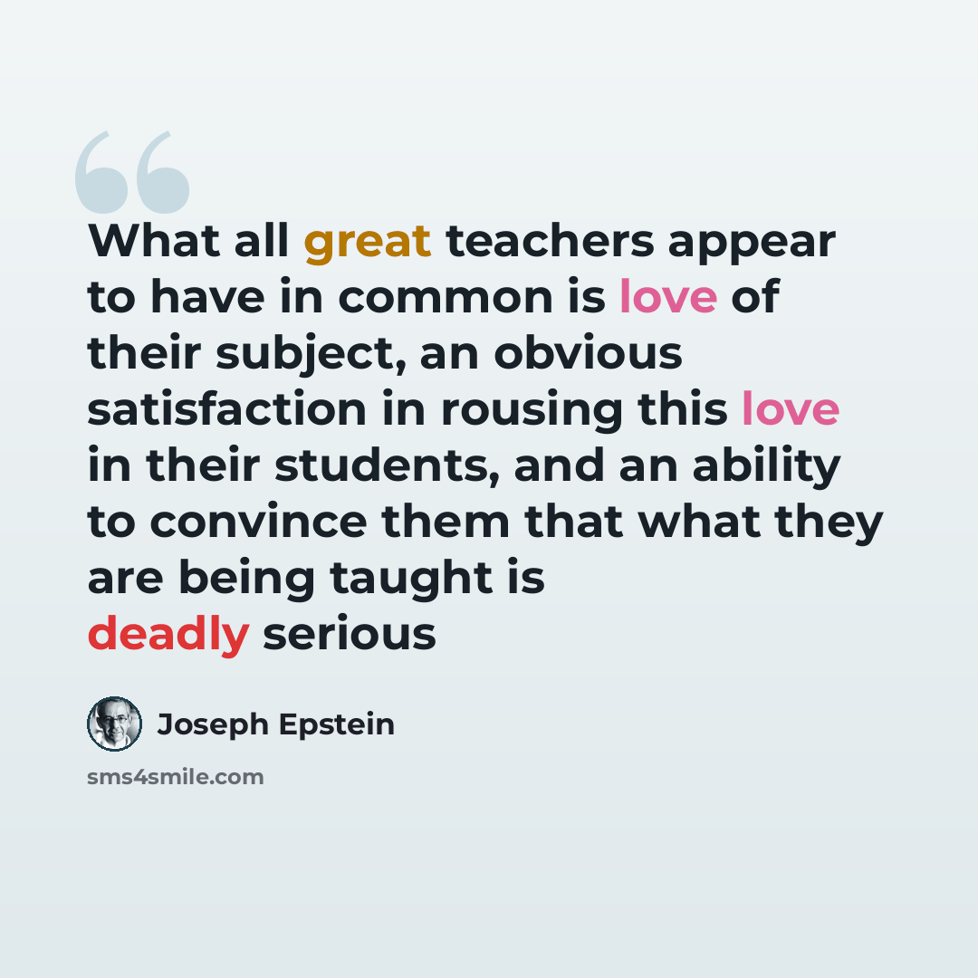 “What all great teachers appear to have in common is love of their subject, an obvious satisfaction in rousing this love in their students, and an ability to convince them that what they are being taught is deadly serious” quote by Joseph Epstein
