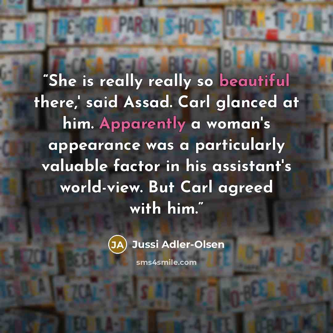 “She is really really so beautiful there,' said Assad. Carl glanced at him. Apparently a woman's appearance was a particularly valuable factor in his assistant's world-view. But Carl agreed with him.” quote by Jussi Adler-Olsen