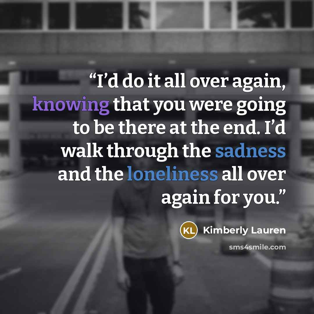 “I’d do it all over again, knowing that you were going to be there at the end. I’d walk through the sadness and the loneliness all over again for you.” quote by Kimberly Lauren