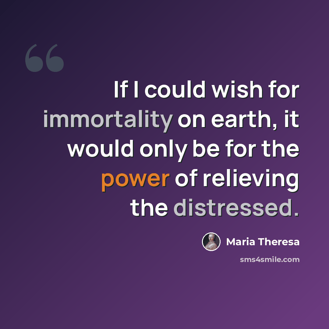 “If I could wish for immortality on earth, it would only be for the power of relieving the distressed.” quote by Maria Theresa