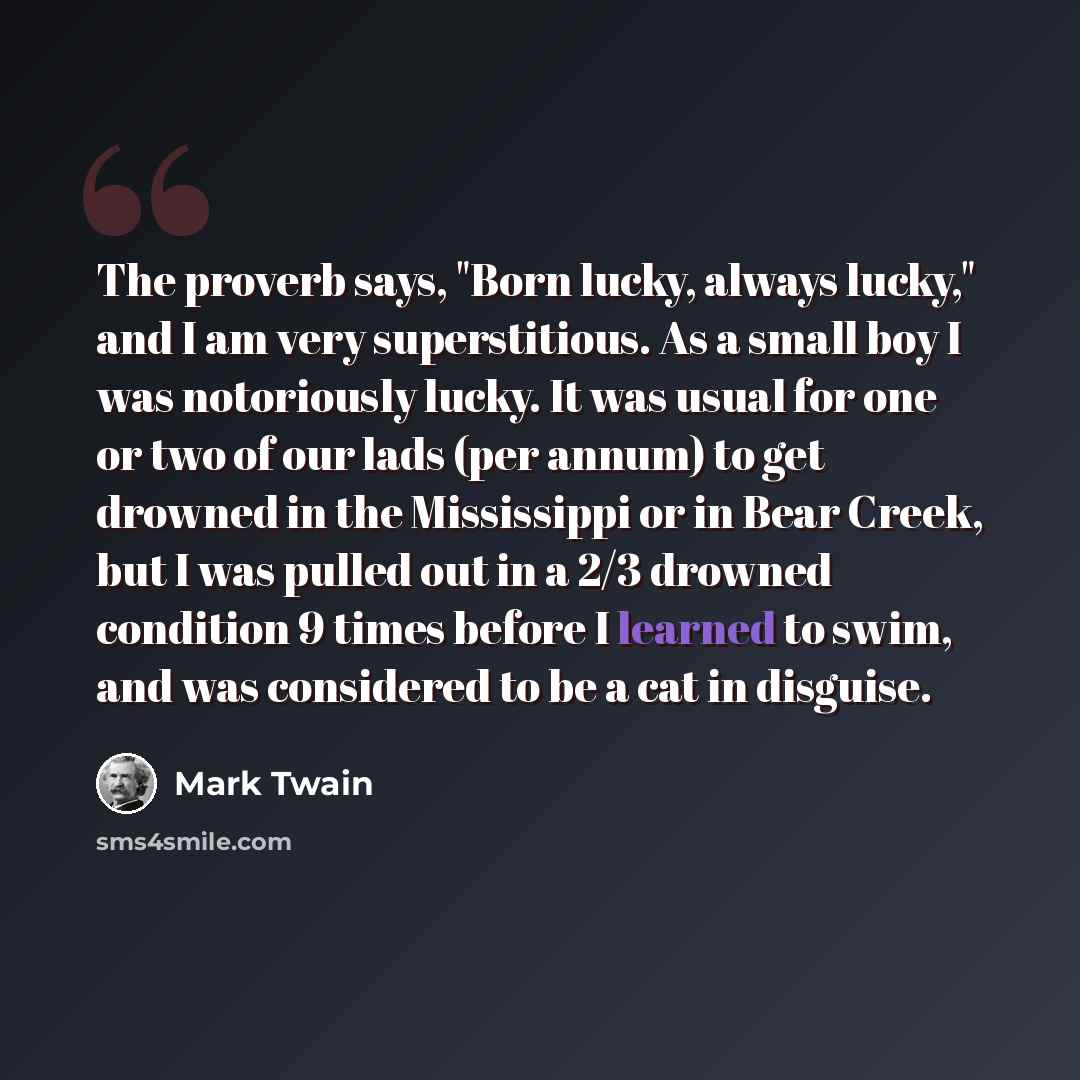 “The proverb says, "Born lucky, always lucky," and I am very superstitious. As a small boy I was notoriously lucky. It was usual for one or two of our lads (per annum) to get drowned in the Mississippi or in Bear Creek, but I was pulled out in a 2/3 drowned condition 9 times before I learned to…” quote by Mark Twain