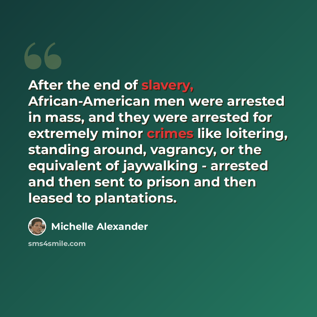 “After the end of slavery, African-American men were arrested in mass, and they were arrested for extremely minor crimes like loitering, standing around, vagrancy, or the equivalent of jaywalking - arrested and then sent to prison and then leased to plantations.” quote by Michelle Alexander