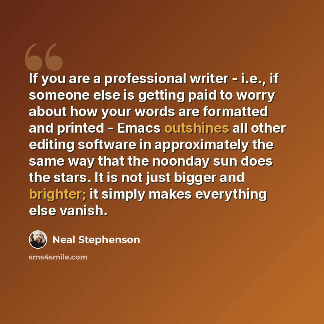 “If you are a professional writer - i.e., if someone else is getting paid to worry about how your words are formatted and printed - Emacs outshines all other editing software in approximately the same way that the noonday sun does the stars. It is not just bigger and brighter; it simply makes…” quote by Neal Stephenson