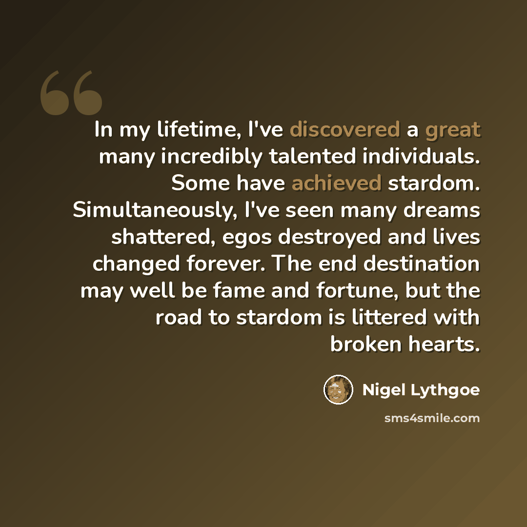 “In my lifetime, I've discovered a great many incredibly talented individuals. Some have achieved stardom. Simultaneously, I've seen many dreams shattered, egos destroyed and lives changed forever. The end destination may well be fame and fortune, but the road to stardom is littered with broken…” quote by Nigel Lythgoe