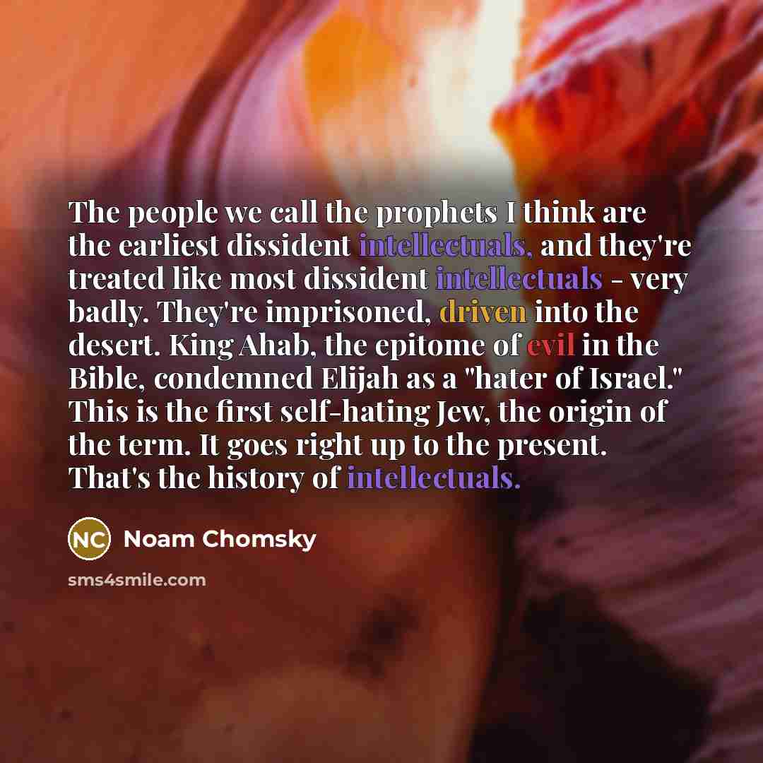“The people we call the prophets I think are the earliest dissident intellectuals, and they're treated like most dissident intellectuals - very badly. They're imprisoned, driven into the desert. King Ahab, the epitome of evil in the Bible, condemned Elijah as a "hater of Israel." This is the first…” quote by Noam Chomsky