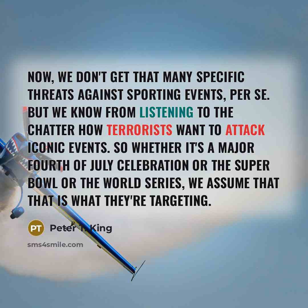 “Now, we don't get that many specific threats against sporting events, per se. But we know from listening to the chatter how terrorists want to attack iconic events. So whether it's a major Fourth of July celebration or the Super Bowl or the World Series, we assume that that is what they're…” quote by Peter T. King