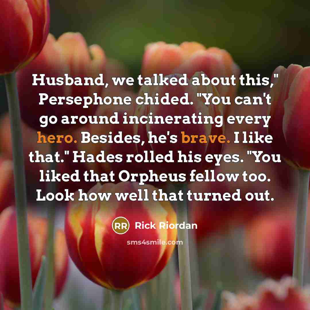 “Husband, we talked about this," Persephone chided. "You can't go around incinerating every hero. Besides, he's brave. I like that." Hades rolled his eyes. "You liked that Orpheus fellow too. Look how well that turned out.” quote by Rick Riordan
