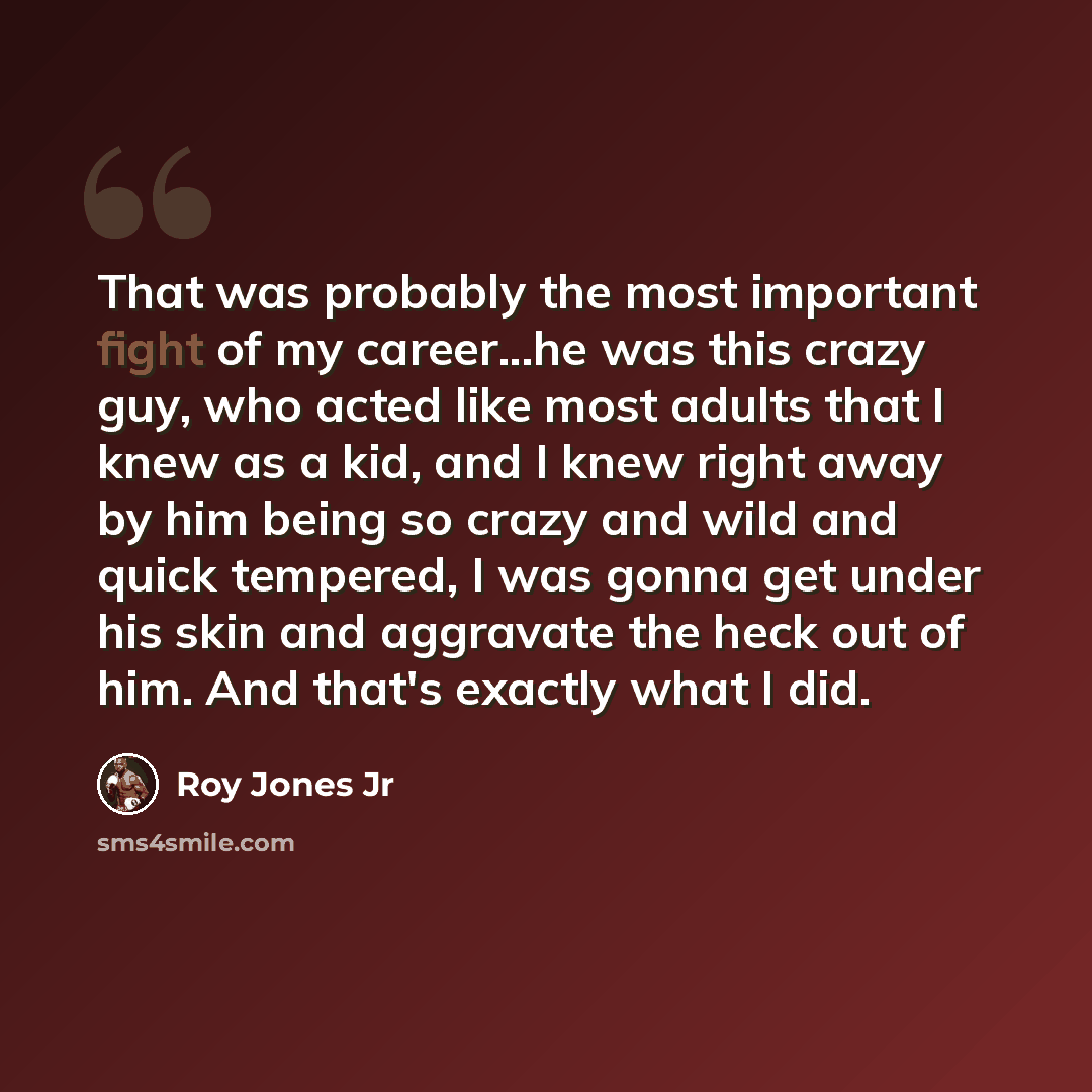 “That was probably the most important fight of my career...he was this crazy guy, who acted like most adults that I knew as a kid, and I knew right away by him being so crazy and wild and quick tempered, I was gonna get under his skin and aggravate the heck out of him. And that's exactly what I did.” quote by Roy Jones Jr