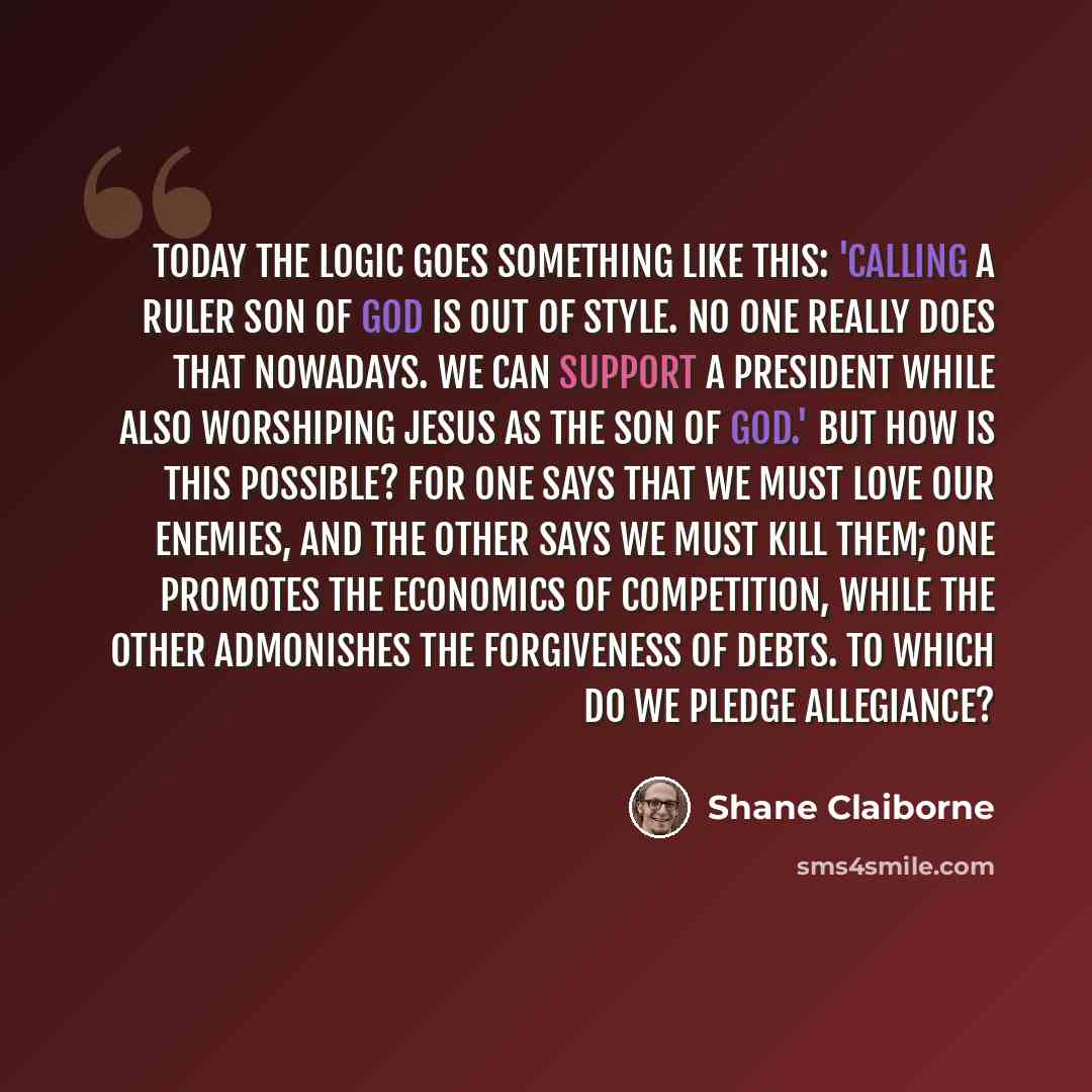 “Today the logic goes something like this: 'Calling a ruler Son of God is out of style. No one really does that nowadays. We can support a president while also worshiping Jesus as the Son of God.' But how is this possible? For one says that we must love our enemies, and the other says we must kill…” quote by Shane Claiborne