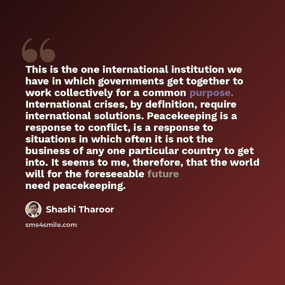 “This is the one international institution we have in which governments get together to work collectively for a common purpose. International crises, by definition, require international solutions. Peacekeeping is a response to conflict, is a response to situations in which often it is not the…” quote by Shashi Tharoor