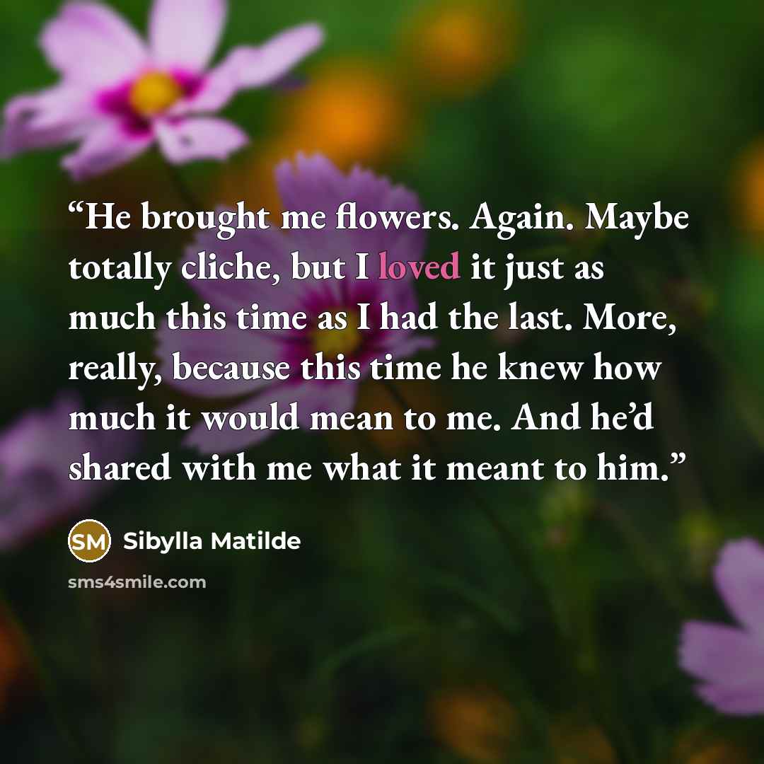 “He brought me flowers. Again. Maybe totally cliche, but I loved it just as much this time as I had the last. More, really, because this time he knew how much it would mean to me. And he’d shared with me what it meant to him.” quote by Sibylla Matilde