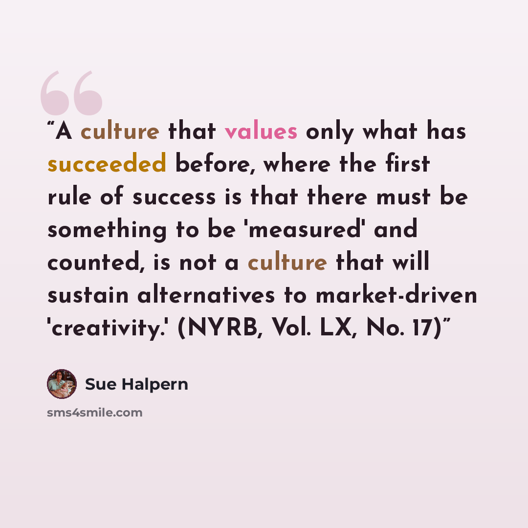 “A culture that values only what has succeeded before, where the first rule of success is that there must be something to be 'measured' and counted, is not a culture that will sustain alternatives to market-driven 'creativity.' (NYRB, Vol. LX, No. 17)” quote by Sue Halpern