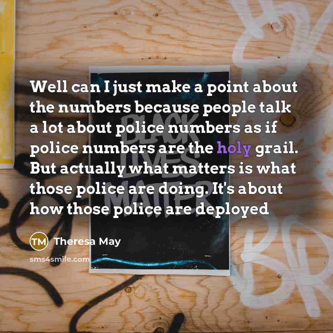 “Well can I just make a point about the numbers because people talk a lot about police numbers as if police numbers are the holy grail. But actually what matters is what those police are doing. It's about how those police are deployed” quote by Theresa May