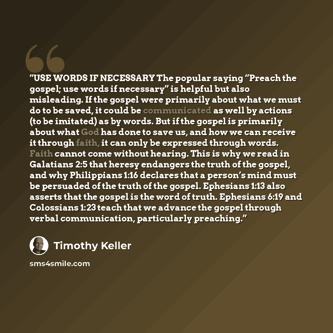 “USE WORDS IF NECESSARY The popular saying “Preach the gospel; use words if necessary” is helpful but also misleading. If the gospel were primarily about what we must do to be saved, it could be communicated as well by actions (to be imitated) as by words. But if the gospel is primarily about what…” quote by Timothy Keller