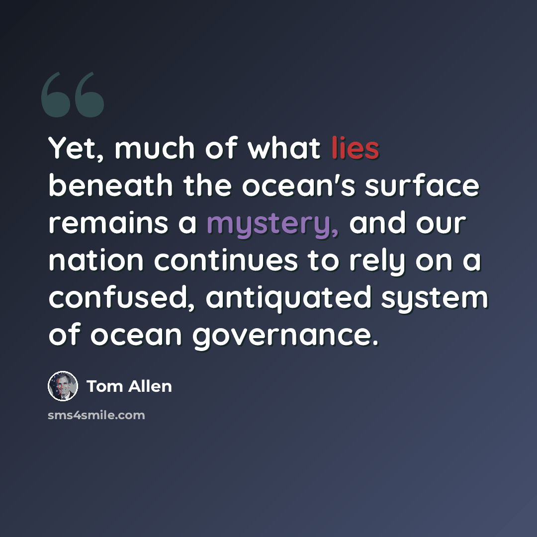 “Yet, much of what lies beneath the ocean's surface remains a mystery, and our nation continues to rely on a confused, antiquated system of ocean governance.” quote by Tom Allen