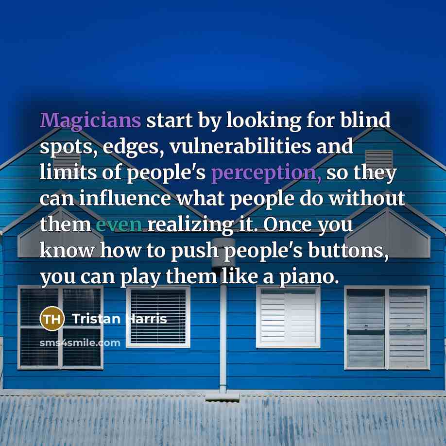 “Magicians start by looking for blind spots, edges, vulnerabilities and limits of people's perception, so they can influence what people do without them even realizing it. Once you know how to push people's buttons, you can play them like a piano.” quote by Tristan Harris