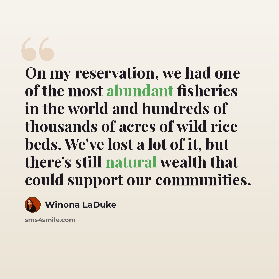 “On my reservation, we had one of the most abundant fisheries in the world and hundreds of thousands of acres of wild rice beds. We've lost a lot of it, but there's still natural wealth that could support our communities.” quote by Winona LaDuke