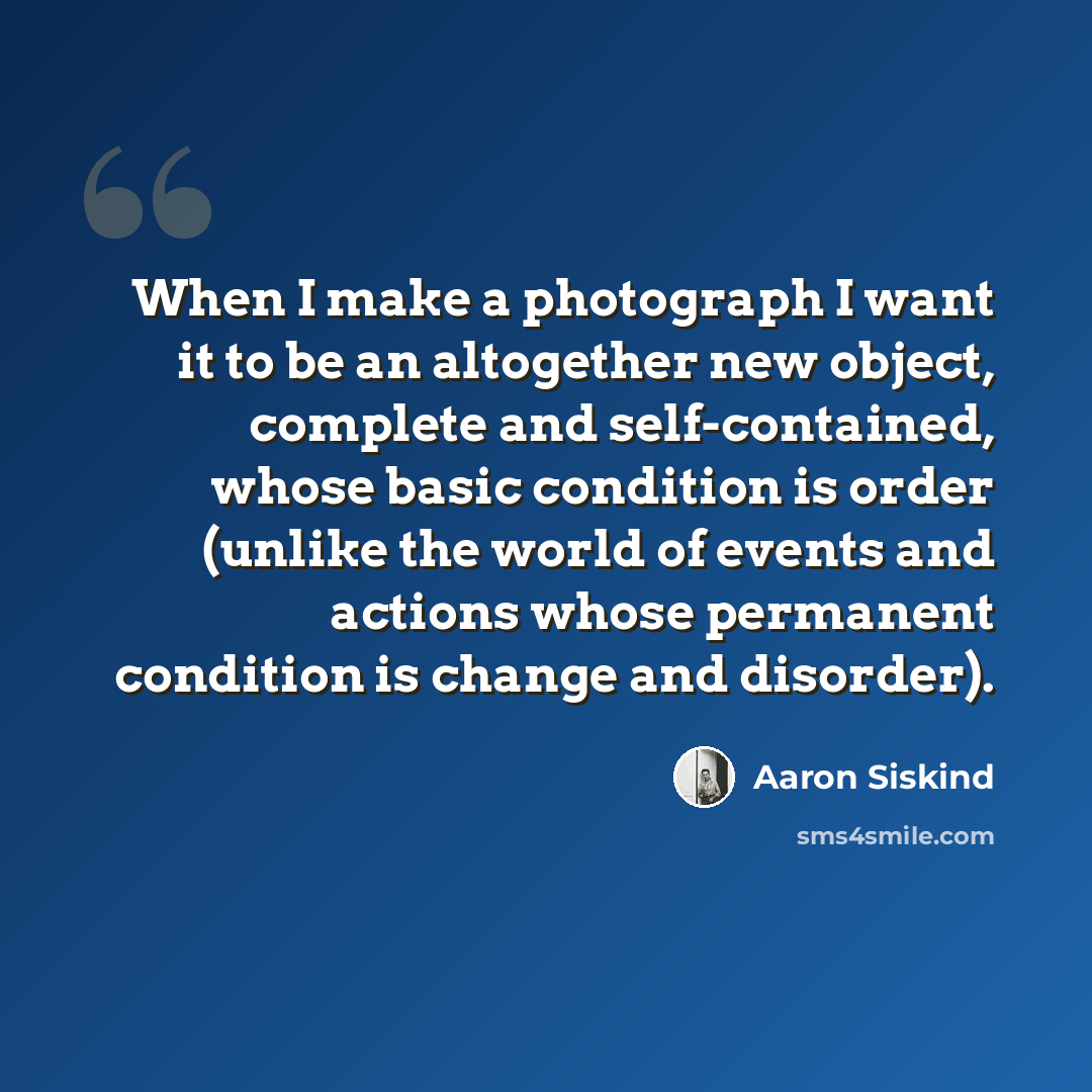 “When I make a photograph I want it to be an altogether new object, complete and self-contained, whose basic condition is order (unlike the world of events and actions whose permanent condition is change and disorder).” quote by Aaron Siskind