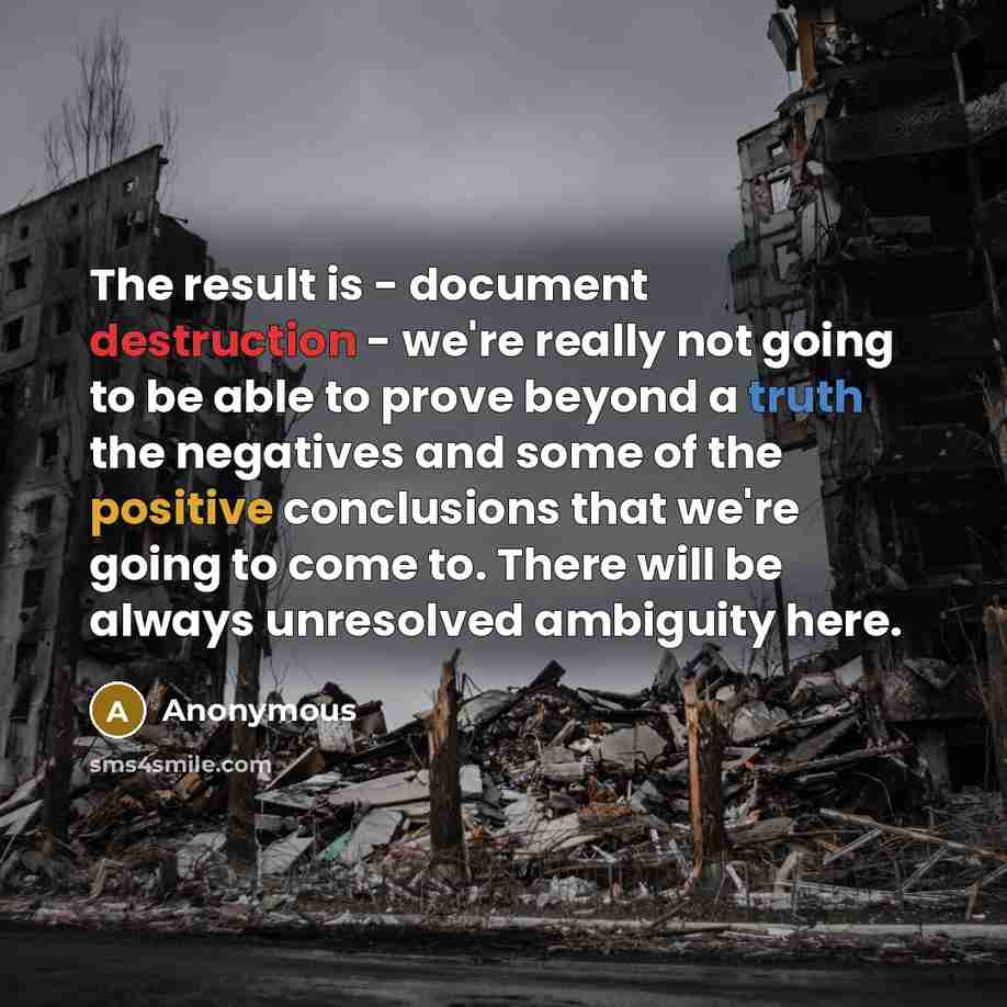 “The result is - document destruction - we're really not going to be able to prove beyond a truth the negatives and some of the positive conclusions that we're going to come to. There will be always unresolved ambiguity here.” quote by Anonymous