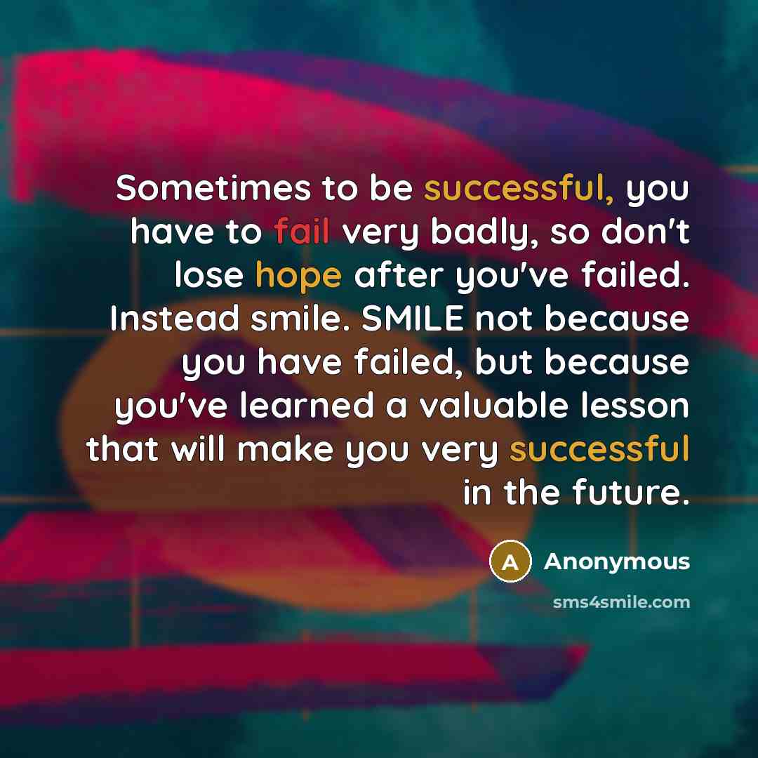 “Sometimes to be successful, you have to fail very badly, so don't lose hope after you've failed. Instead smile. SMILE not because you have failed, but because you've learned a valuable lesson that will make you very successful in the future.” quote by Anonymous