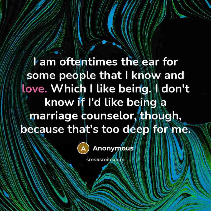 “I am oftentimes the ear for some people that I know and love. Which I like being. I don't know if I'd like being a marriage counselor, though, because that's too deep for me.” quote by Anonymous