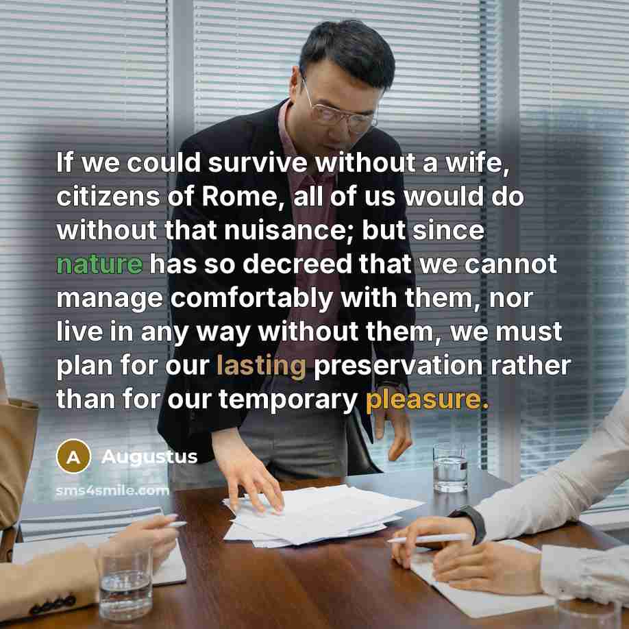 “If we could survive without a wife, citizens of Rome, all of us would do without that nuisance; but since nature has so decreed that we cannot manage comfortably with them, nor live in any way without them, we must plan for our lasting preservation rather than for our temporary pleasure.” quote by Augustus