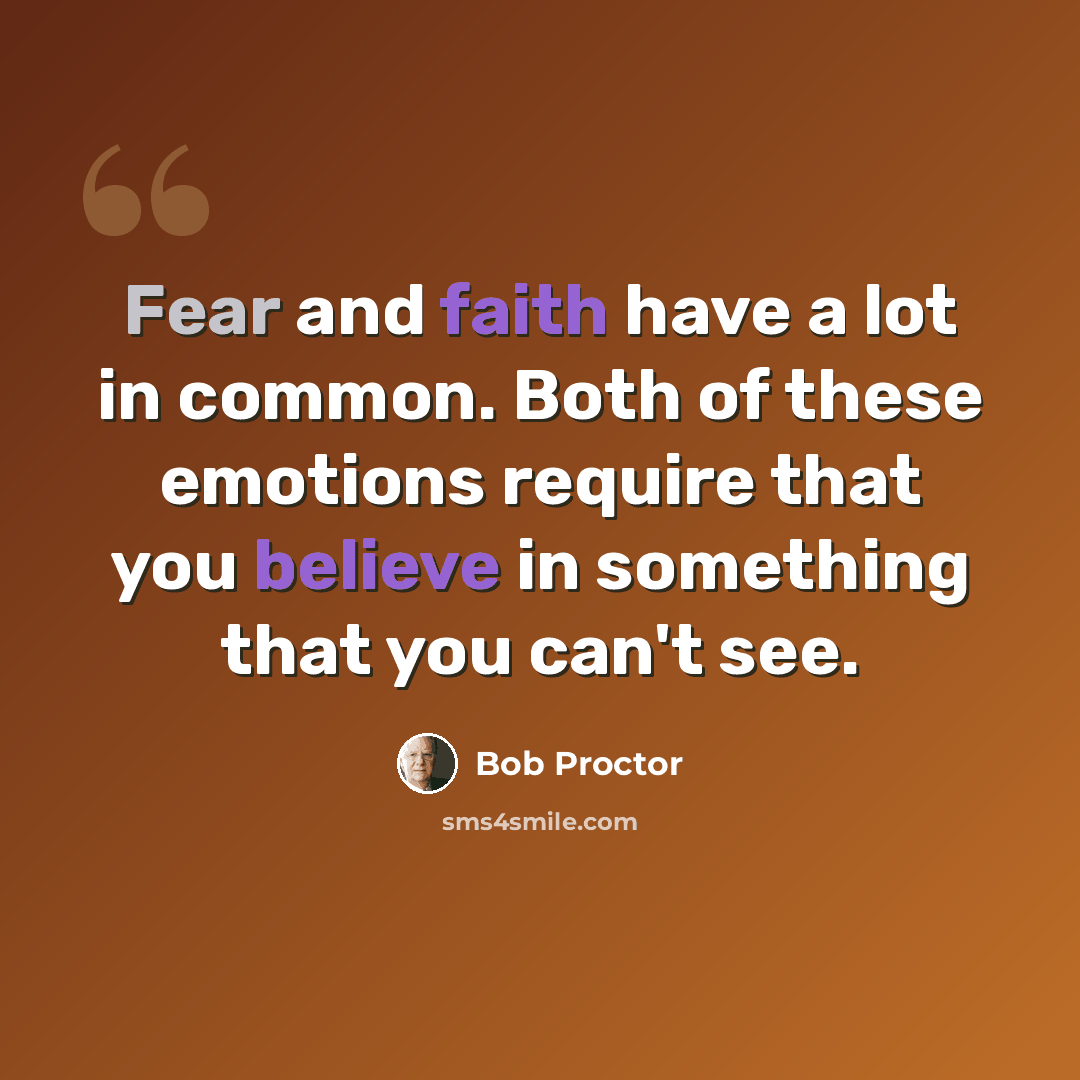 “Fear and faith have a lot in common. Both of these emotions require that you believe in something that you can't see.” quote by Bob Proctor