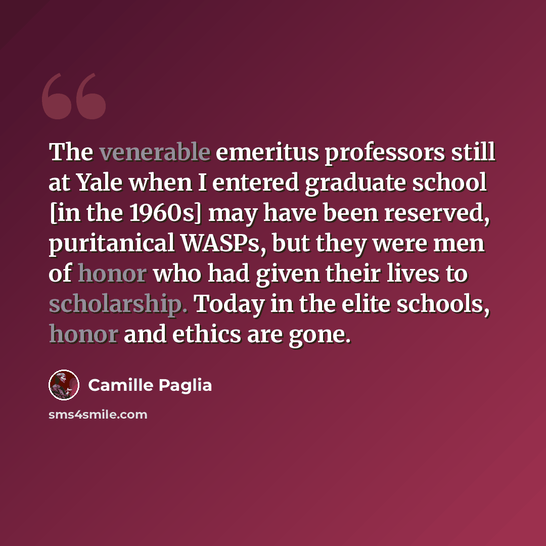 “The venerable emeritus professors still at Yale when I entered graduate school [in the 1960s] may have been reserved, puritanical WASPs, but they were men of honor who had given their lives to scholarship. Today in the elite schools, honor and ethics are gone.” quote by Camille Paglia