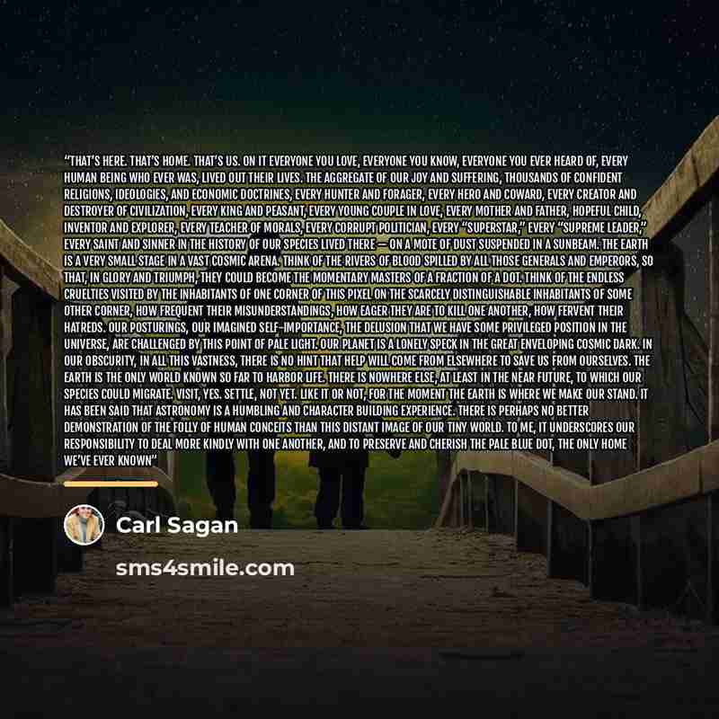 “That’s here. That’s home. That’s us. On it everyone you love, everyone you know, everyone you ever heard of, every human being who ever was, lived out their lives. The aggregate of our joy and suffering, thousands of confident religions, ideologies, and economic doctrines, every hunter and…” quote by Carl Sagan