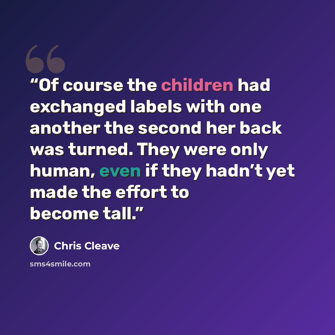“Of course the children had exchanged labels with one another the second her back was turned. They were only human, even if they hadn’t yet made the effort to become tall.” quote by Chris Cleave