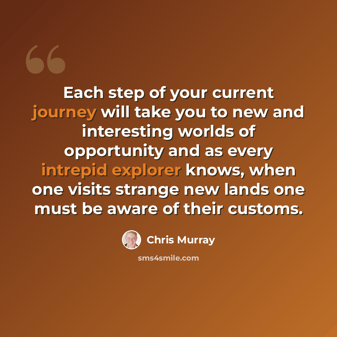 “Each step of your current journey will take you to new and interesting worlds of opportunity and as every intrepid explorer knows, when one visits strange new lands one must be aware of their customs.” quote by Chris Murray