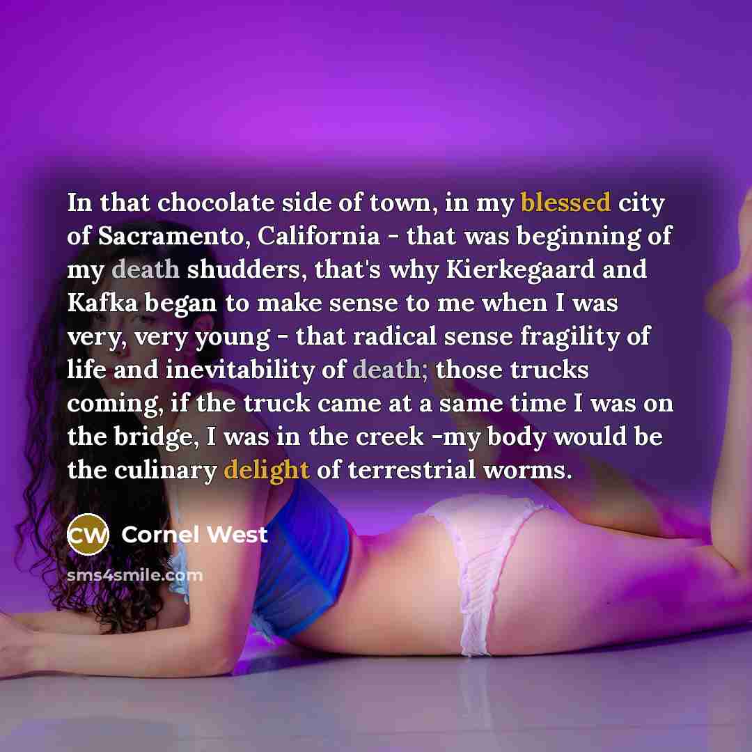 “In that chocolate side of town, in my blessed city of Sacramento, California - that was beginning of my death shudders, that's why Kierkegaard and Kafka began to make sense to me when I was very, very young - that radical sense fragility of life and inevitability of death; those trucks coming, if…” quote by Cornel West