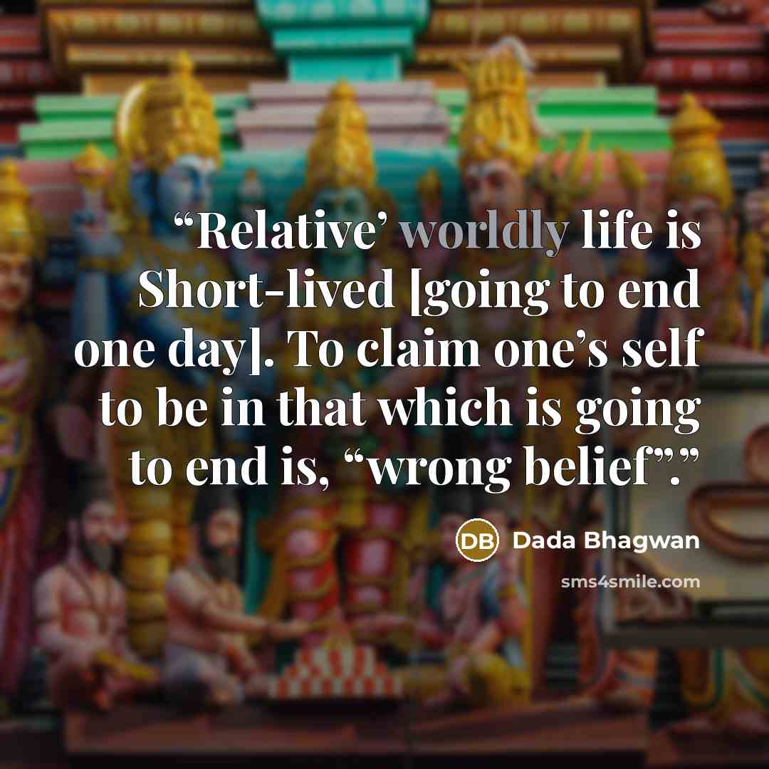 “Relative’ worldly life is Short-lived [going to end one day]. To claim one’s self to be in that which is going to end is, “wrong belief”.” quote by Dada Bhagwan