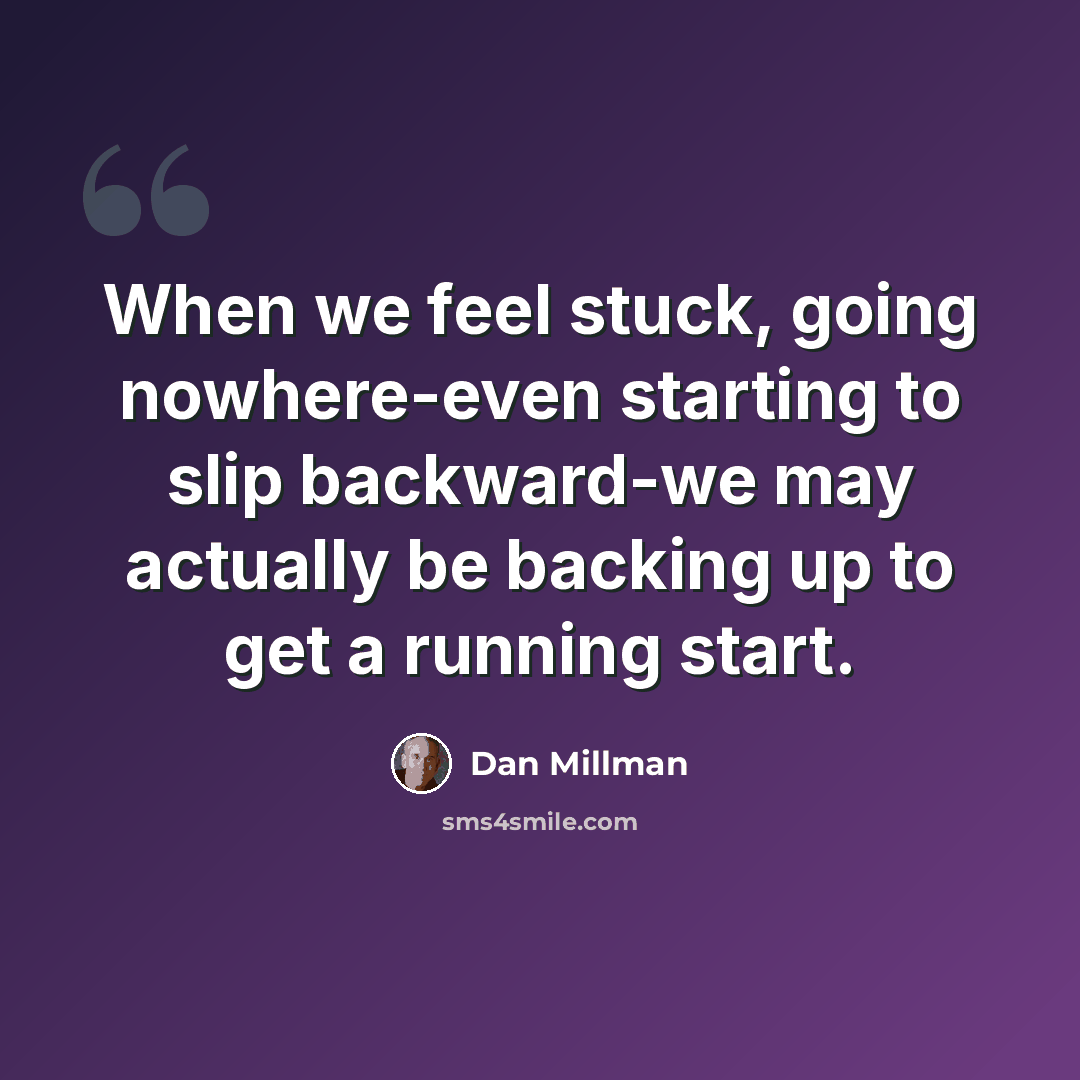 “When we feel stuck, going nowhere-even starting to slip backward-we may actually be backing up to get a running start.” quote by Dan Millman