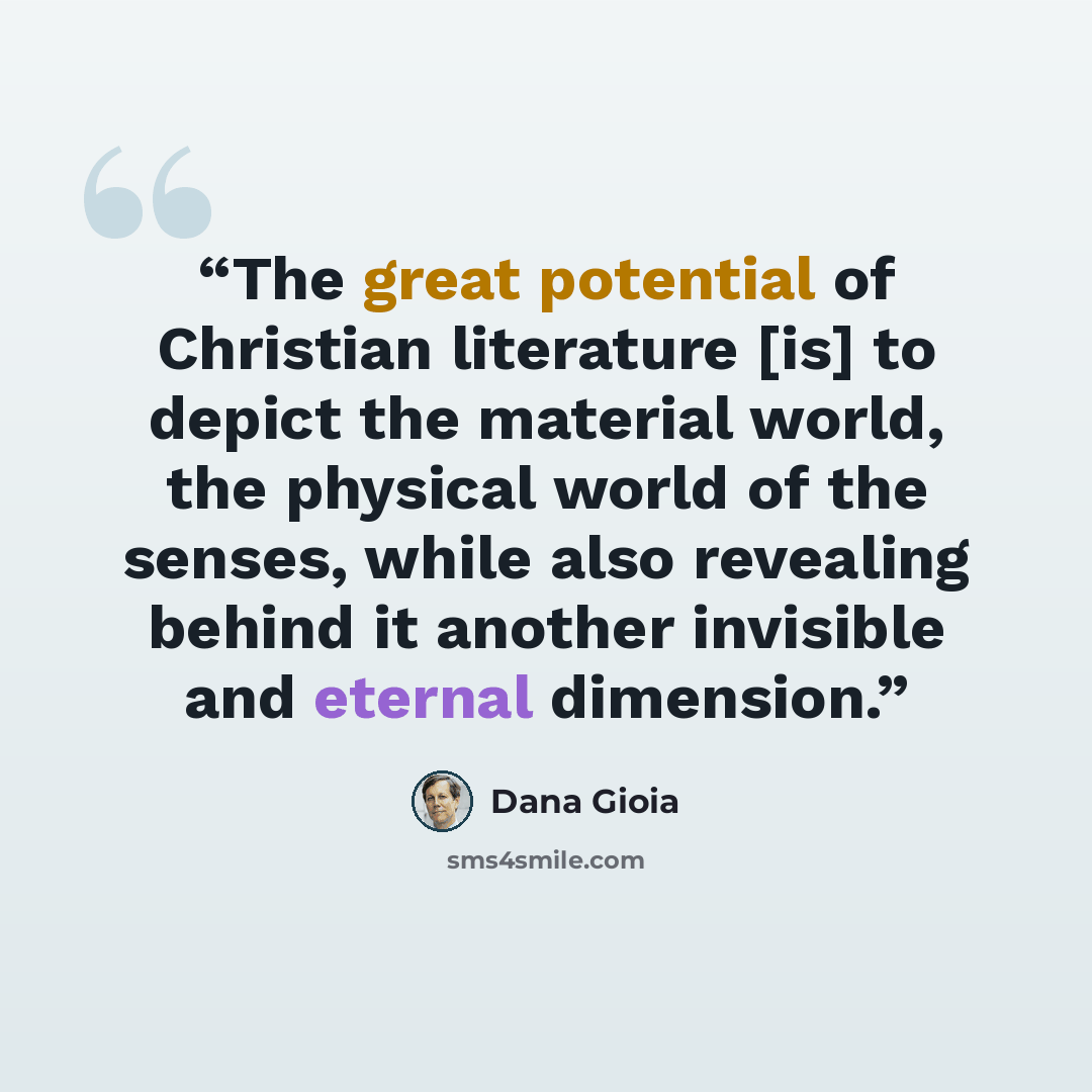 “The great potential of Christian literature [is] to depict the material world, the physical world of the senses, while also revealing behind it another invisible and eternal dimension.” quote by Dana Gioia