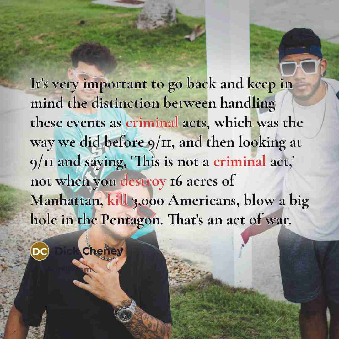 “It's very important to go back and keep in mind the distinction between handling these events as criminal acts, which was the way we did before 9/11, and then looking at 9/11 and saying, 'This is not a criminal act,' not when you destroy 16 acres of Manhattan, kill 3,000 Americans, blow a big hole…” quote by Dick Cheney