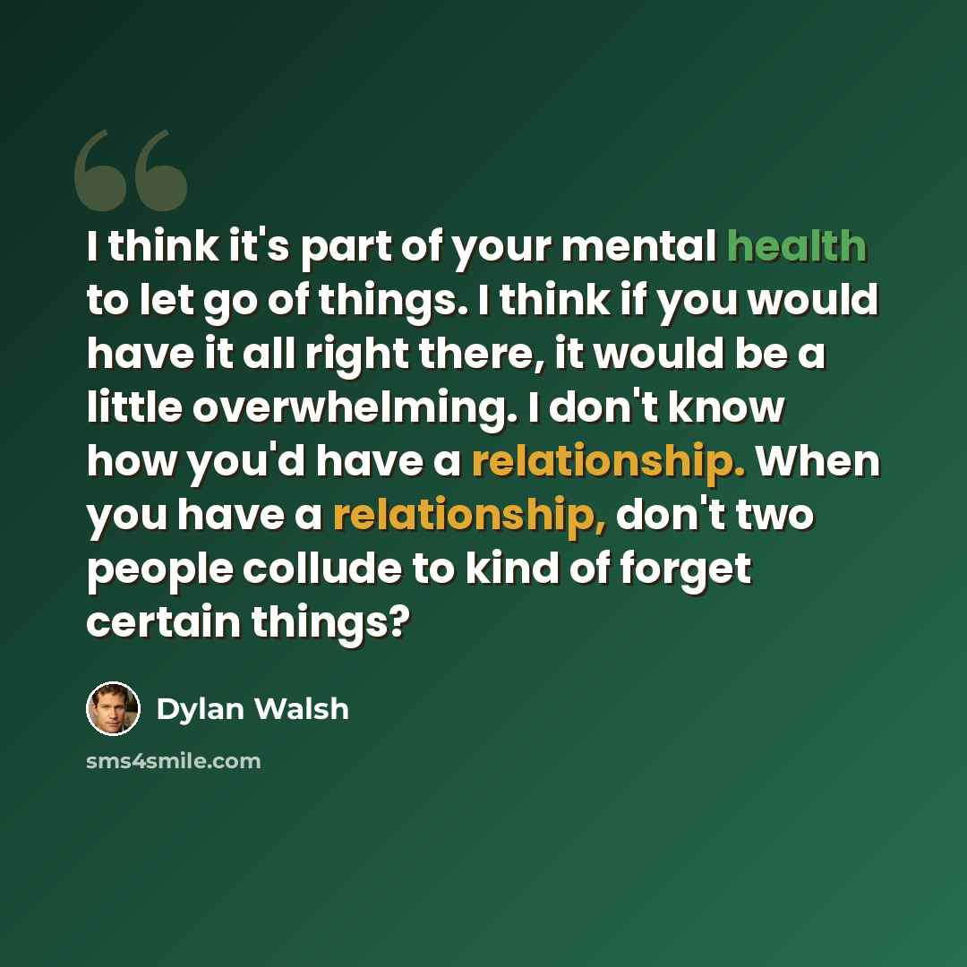 “I think it's part of your mental health to let go of things. I think if you would have it all right there, it would be a little overwhelming. I don't know how you'd have a relationship. When you have a relationship, don't two people collude to kind of forget certain things?” quote by Dylan Walsh