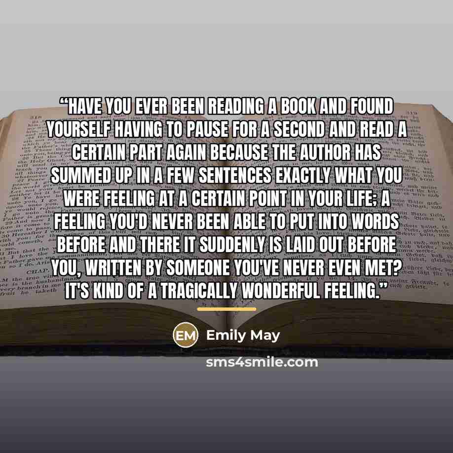 “Have you ever been reading a book and found yourself having to pause for a second and read a certain part again because the author has summed up in a few sentences exactly what you were feeling at a certain point in your life; a feeling you'd never been able to put into words before and there it…” quote by Emily May