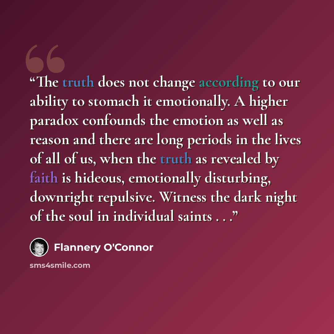 “The truth does not change according to our ability to stomach it emotionally. A higher paradox confounds the emotion as well as reason and there are long periods in the lives of all of us, when the truth as revealed by faith is hideous, emotionally disturbing, downright repulsive. Witness the dark…” quote by Flannery O'Connor