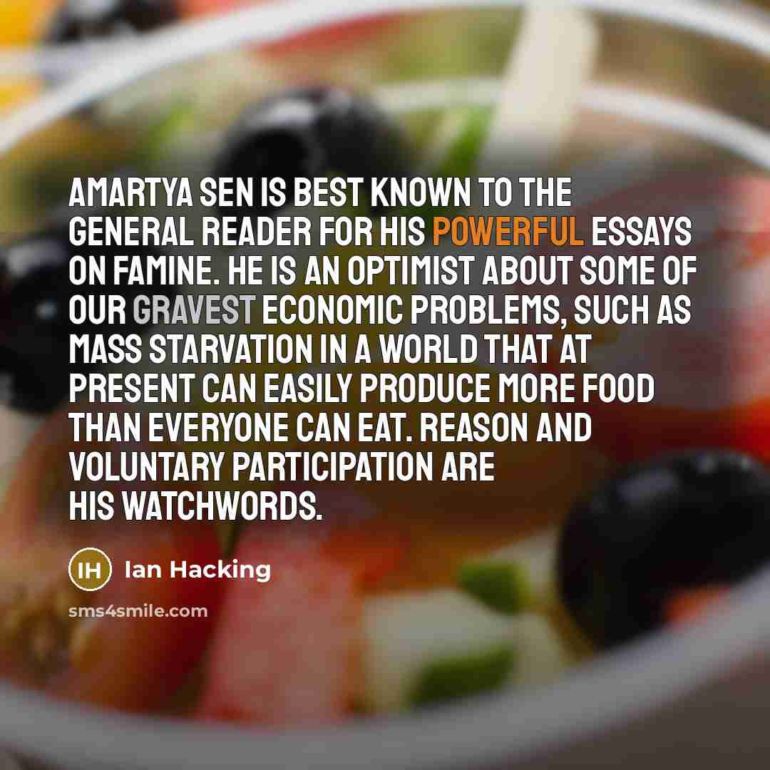 “Amartya Sen is best known to the general reader for his powerful essays on famine. He is an optimist about some of our gravest economic problems, such as mass starvation in a world that at present can easily produce more food than everyone can eat. Reason and voluntary participation are his…” quote by Ian Hacking