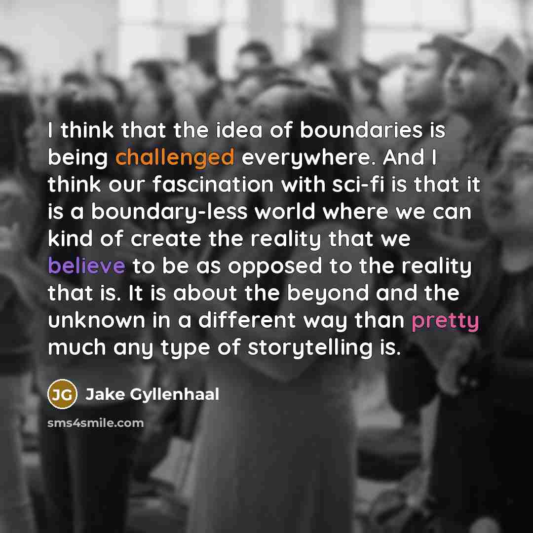 “I think that the idea of boundaries is being challenged everywhere. And I think our fascination with sci-fi is that it is a boundary-less world where we can kind of create the reality that we believe to be as opposed to the reality that is. It is about the beyond and the unknown in a different way…” quote by Jake Gyllenhaal