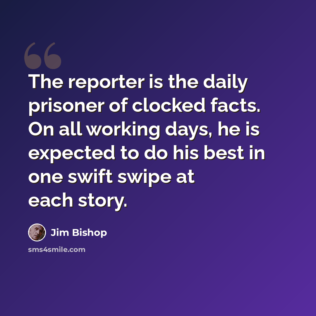 “The reporter is the daily prisoner of clocked facts. On all working days, he is expected to do his best in one swift swipe at each story.” quote by Jim Bishop