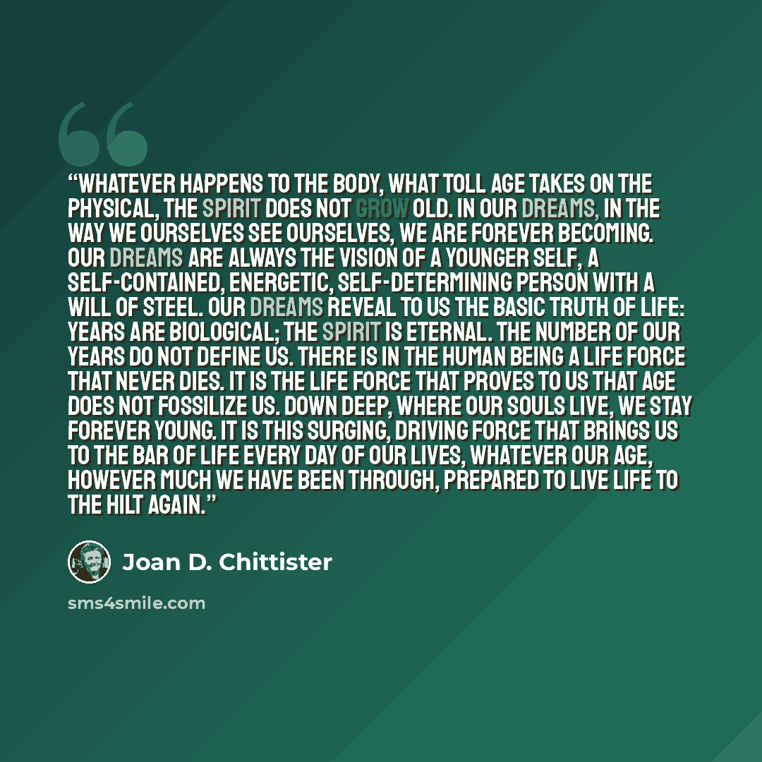 “Whatever happens to the body, what toll age takes on the physical, the spirit does not grow old. In our dreams, in the way we ourselves see ourselves, we are forever becoming. Our dreams are always the vision of a younger self, a self-contained, energetic, self-determining person with a will of…” quote by Joan D. Chittister