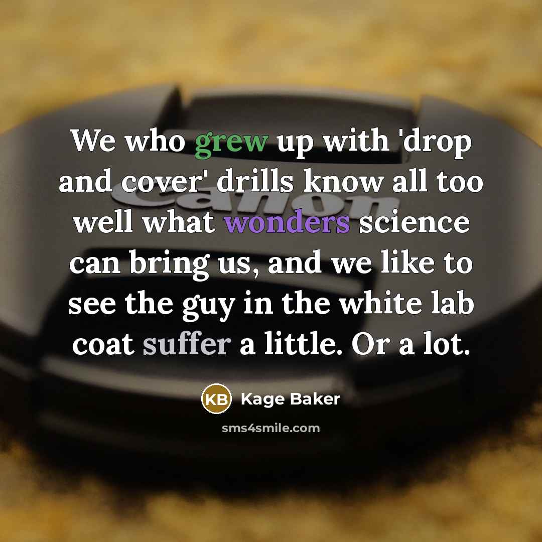“We who grew up with 'drop and cover' drills know all too well what wonders science can bring us, and we like to see the guy in the white lab coat suffer a little. Or a lot.” quote by Kage Baker