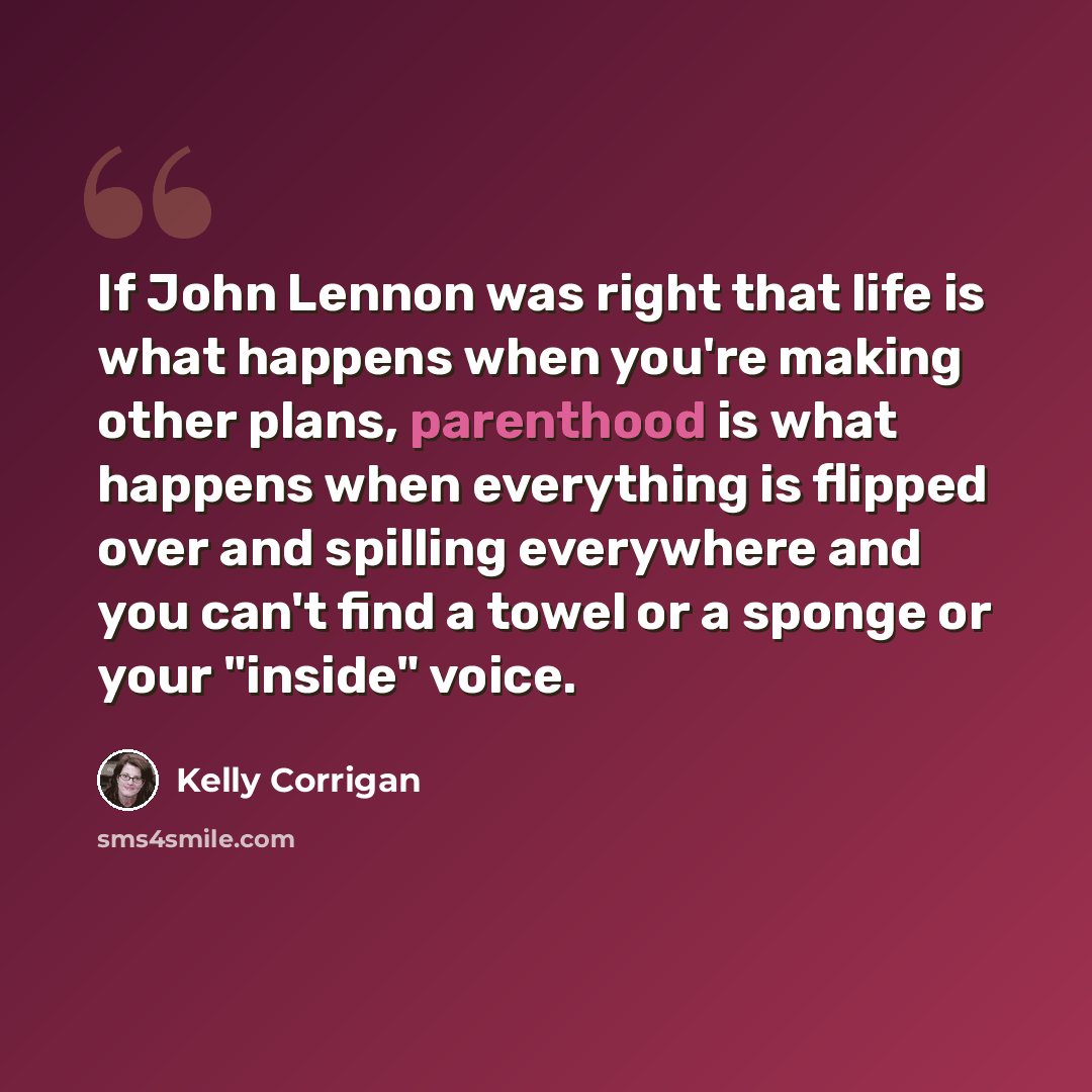 “If John Lennon was right that life is what happens when you're making other plans, parenthood is what happens when everything is flipped over and spilling everywhere and you can't find a towel or a sponge or your "inside" voice.” quote by Kelly Corrigan