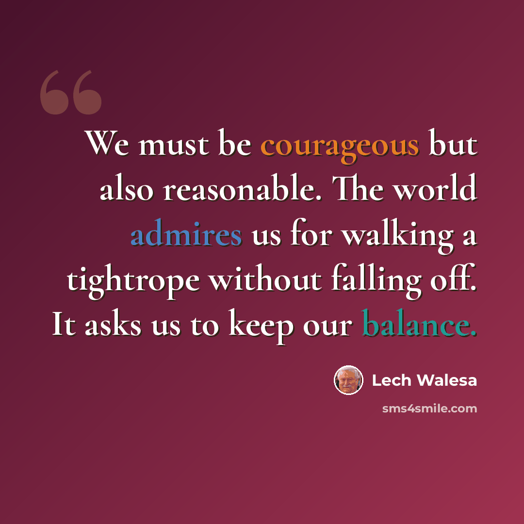 “We must be courageous but also reasonable. The world admires us for walking a tightrope without falling off. It asks us to keep our balance.” quote by Lech Walesa