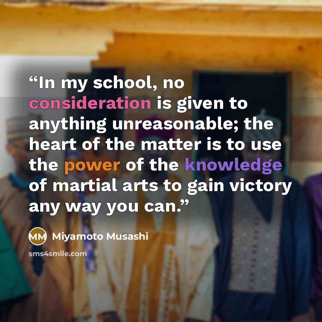 “In my school, no consideration is given to anything unreasonable; the heart of the matter is to use the power of the knowledge of martial arts to gain victory any way you can.” quote by Miyamoto Musashi