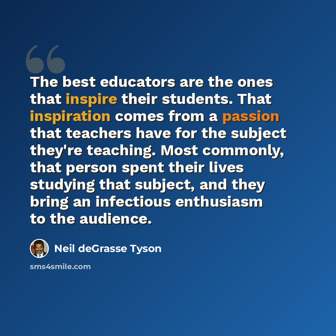 “The best educators are the ones that inspire their students. That inspiration comes from a passion that teachers have for the subject they're teaching. Most commonly, that person spent their lives studying that subject, and they bring an infectious enthusiasm to the audience.” quote by Neil deGrasse Tyson