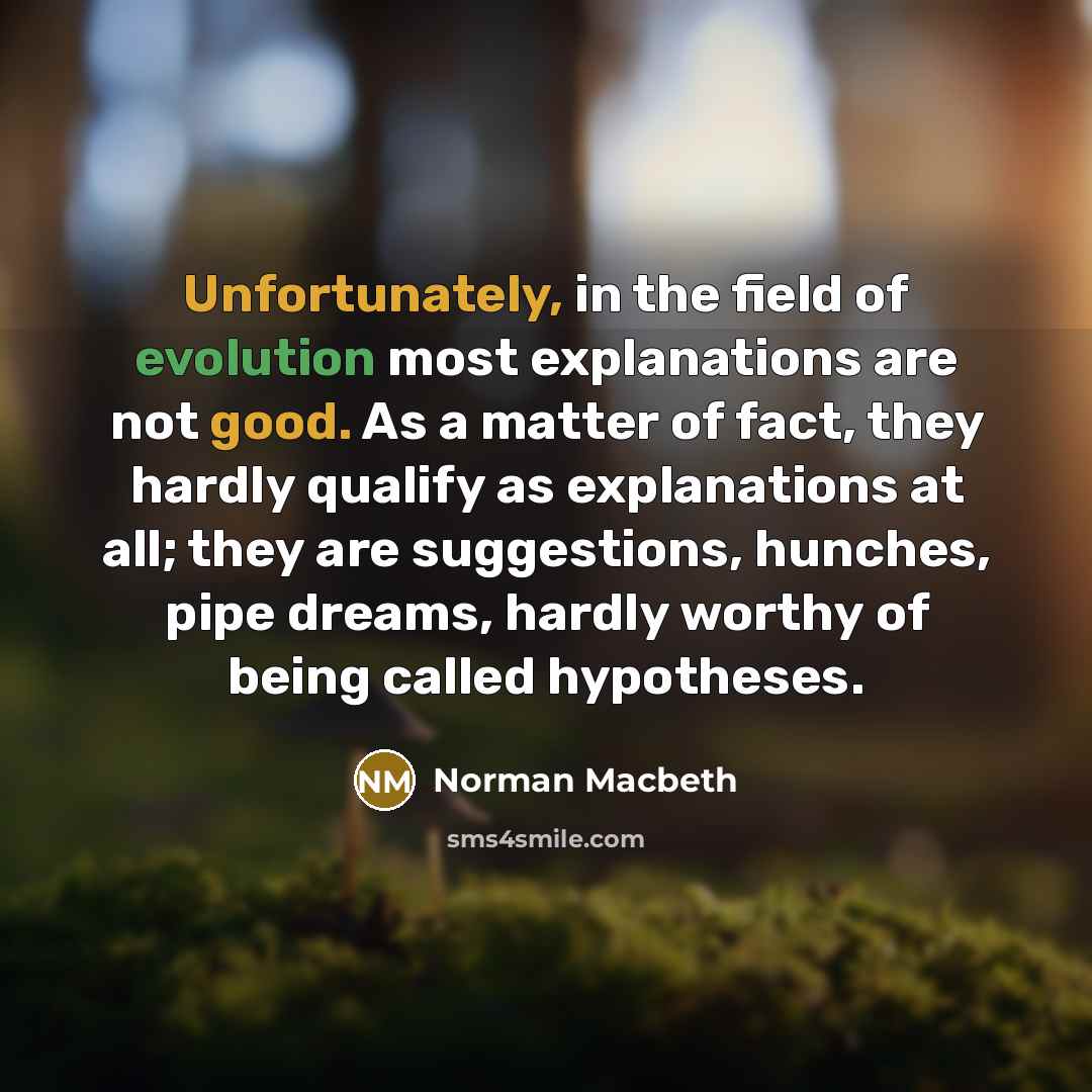“Unfortunately, in the field of evolution most explanations are not good. As a matter of fact, they hardly qualify as explanations at all; they are suggestions, hunches, pipe dreams, hardly worthy of being called hypotheses.” quote by Norman Macbeth