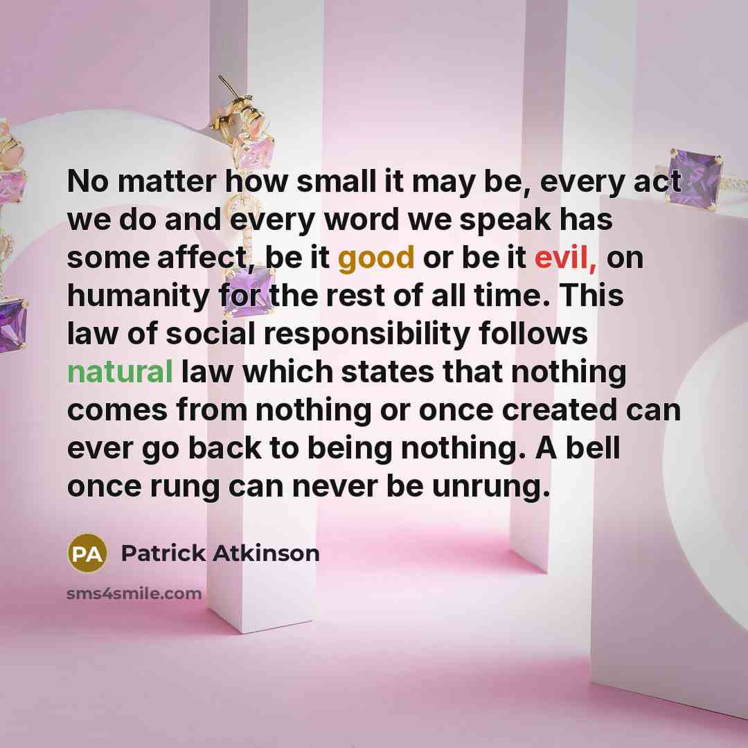 “No matter how small it may be, every act we do and every word we speak has some affect, be it good or be it evil, on humanity for the rest of all time. This law of social responsibility follows natural law which states that nothing comes from nothing or once created can ever go back to being…” quote by Patrick Atkinson